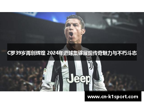 C罗39岁再创辉煌 2024年进球集锦展现传奇魅力与不朽斗志