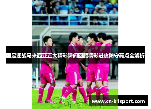国足迎战马来西亚五大精彩瞬间回顾精彩进攻防守亮点全解析